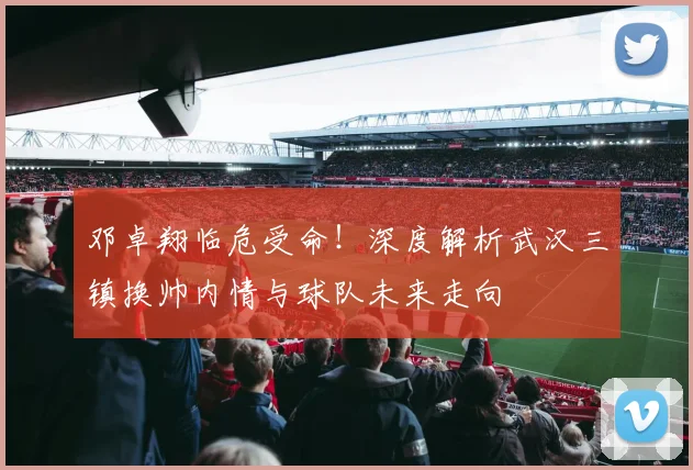 邓卓翔临危受命！深度解析武汉三镇换帅内情与球队未来走向
