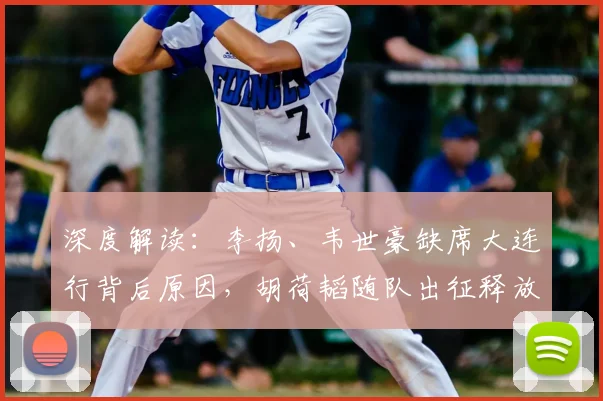 深度解读:李扬、韦世豪缺席大连行背后原因,胡荷韬随队出征释放何种信号?