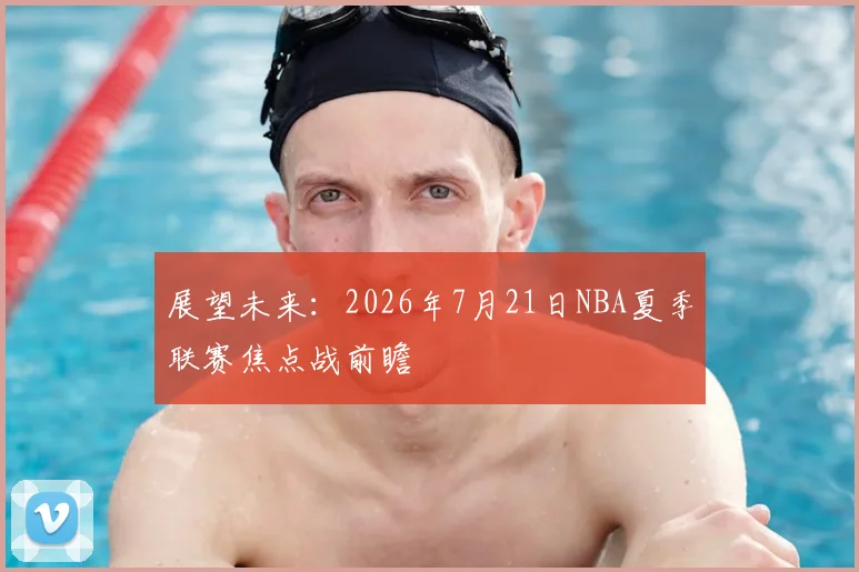 展望未来:2026年7月21日NBA夏季联赛焦点战前瞻