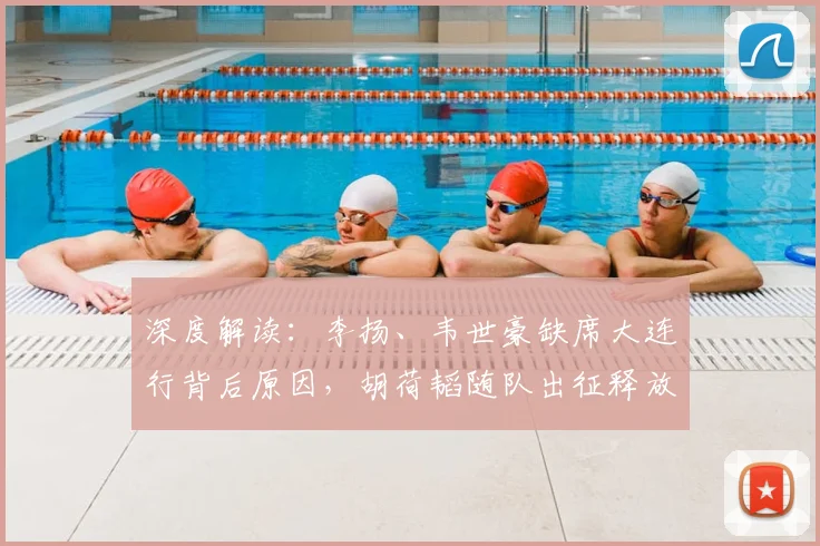 深度解读：李扬、韦世豪缺席大连行背后原因，胡荷韬随队出征释放何种信号？
