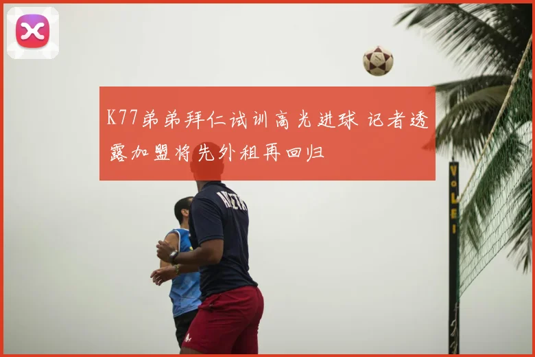 K77弟弟拜仁试训高光进球 记者透露加盟将先外租再回归