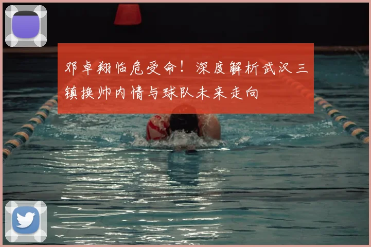 邓卓翔临危受命！深度解析武汉三镇换帅内情与球队未来走向